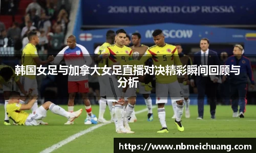 韩国女足与加拿大女足直播对决精彩瞬间回顾与分析