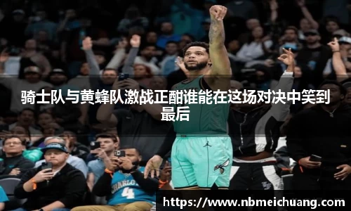 骑士队与黄蜂队激战正酣谁能在这场对决中笑到最后